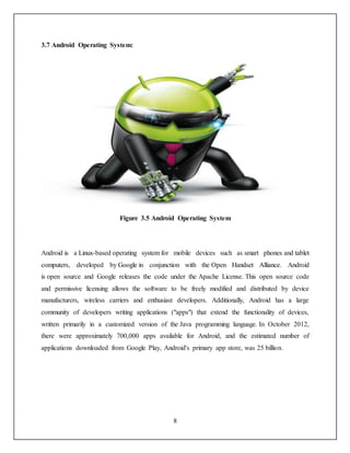 8
3.7 Android Operating System:
Figure 3.5 Android Operating System
Android is a Linux-based operating system for mobile devices such as smart phones and tablet
computers, developed by Google in conjunction with the Open Handset Alliance. Android
is open source and Google releases the code under the Apache License. This open source code
and permissive licensing allows the software to be freely modified and distributed by device
manufacturers, wireless carriers and enthusiast developers. Additionally, Android has a large
community of developers writing applications ("apps") that extend the functionality of devices,
written primarily in a customized version of the Java programming language. In October 2012,
there were approximately 700,000 apps available for Android, and the estimated number of
applications downloaded from Google Play, Android's primary app store, was 25 billion.
 