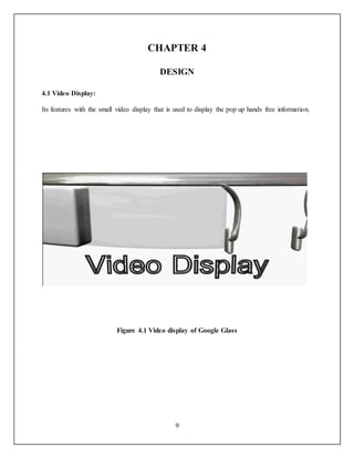 9
CHAPTER 4
DESIGN
4.1 Video Display:
Its features with the small video display that is used to display the pop up hands free information.
Figure 4.1 Video display of Google Glass
 