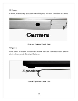 10
4.2 Camera:
It also has the front facing video camera with which photos and videos can be taken in a glimpse.
Figure 4.2 Camera of Google Glass
4.3 Speaker:
Google glasses are designed to be hands free wearable device that can be used to make or receive
calls too. So a speaker is also designed by the ear.
Figure 4.3 Speaker of Google Glass
 