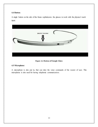 11
4.4 Button:
A single button on the side of the frame sophisticates the glasses to work with the physical touch
input.
Figure 4.4 Button of Google Glass
4.5 Microphone:
A microphone is also put in, that can take the voice commands of the wearer of user. This
microphone is also used for having telephonic communication.
 