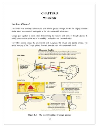 12
CHAPTER 5
WORKING
How Does it Work…?
The device will probably communicate with mobile phones through Wi-Fi and display contents
on the video screen as well as respond to the voice commands of the user.
Google put together a short video demonstrating the features and apps of Google glasses. It
mainly concentrates on the social networking, navigation and communication.
The video camera senses the environment and recognizes the objects and people around. The
whole working of the Google glasses depends upon the user voice commands itself.
Figure 5.1 The overall working of Google glasses
 