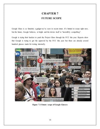 14
CHAPTER 7
FUTURE SCOPE
Google Glass is as futuristic a gadget we’ve seen in recent times. It’s limited in scope right now,
but the future, Google believes, is bright and the device itself is “incredibly compelling”.
Google is trying their hardest to push the Project Glass through the FCC this year. Reports show
that Google is trying to get the approval by the FCC this year but there are already several
hundred glasses made for testing internally.
Figure 7.1 Future scope of Google Glasses
 