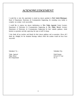 ii
ACKNOWLEDGEMENT
I would like to take this opportunity to extend my sincere gratitude to Prof. Satish Bhatnagar,
Head of Department, Electronics & Communication Engineering, for extending every facility to
complete my seminar work successfully.
I would like to express my sincere indebtedness to Mrs Vinita Agarwal, Senior Lecturer,
Department of Electronics & Communication Engineering & Mr. Pallav Raval, Lecturer,
Department of Electronics & Communication Engineering for their valuable guidance, whole
hearted co-operation and duly approving the topic as staff in charge.
I also thank all my teachers and friends for their sincere guidance and co-operation. Above all I
thank the Almighty for his abundant blessings without which this seminar would not have been
successful.
Submitted To: - Submitted By:-
Vinita Agarwal Parth Saxena
Pallav Raval B.Tech IV Year
ECE Department EC-A
 