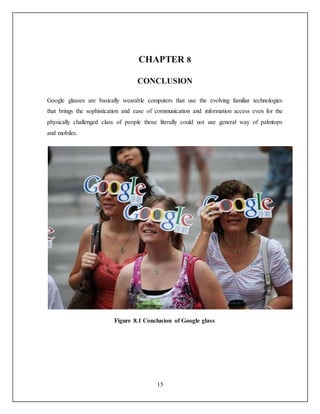15
CHAPTER 8
CONCLUSION
Google glasses are basically wearable computers that use the evolving familiar technologies
that brings the sophistication and ease of communication and information access even for the
physically challenged class of people those literally could not use general way of palmtops
and mobiles.
Figure 8.1 Conclusion of Google glass
 