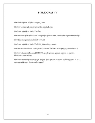 16
BIBLIOGRAPHY
http://en.wikipedia.org/wiki/Project_Glass
http://www.smart-glasses.org/benefits-smart-glasses/
http://en.wikipedia.org/wiki/EyeTap
http://www.techpark.net/2012/02/29/google-glasses-with-virtual-and-augmented-reality/
http://dl.acm.org/citation.cfm?id=1601355
http://en.wikipedia.org/wiki/Android_(operating_system)
http://www.webmd.boots.com/eye-health/news/20120411/will-google-glasses-be-safe
http://www.thenewstribe.com/2012/04/08/google-project-glasses-success-or-another-
failure/#.UFMcL7LiaAA
http://www.redmondpie.com/google-project-glass-gets-an-awesome-skydiving-demo-at-io-
explorer-edition-up-for-pre-order-video/
 