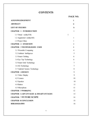 v
CONTENTS
PAGE NO.
ACKNOWLEDGEMENT ii
ABSTRACT iii
LIST OF FIGURES iv
CHAPTER 1 INTRODUCTION 1
1.1 Virtual reality(VR) 1
1.2 Augmented reality(AR) 1
1.3 Project Glass 1
CHAPTER 2 OVERVIEW 2
CHAPTER 3 TECHNOLOGIES USED 4
3.1 Wearable Computing 4
3.2 Ambient Intelligence 5
3.3 Smart Clothing 6
3.4 Eye Tap Technology 6
3.5 Smart Grid Technology 7
3.6 4G Technology 7
3.7 Android System Technology 8
CHAPTER 4 DESIGN 9
4.1 Video Display 9
4.2 Camera 10
4.3 Speaker 10
4.4 Button 11
4.5 Microphone 11
CHAPTER 5 WORKING 12
CHAPTER 6 ADVANTAGES & DISADVANTAGES 13
CHAPTER 7 FUTURE SCOPE 14
CHAPTER 8 CONCLUSION 15
BIBLIOGRAPHY 16
 