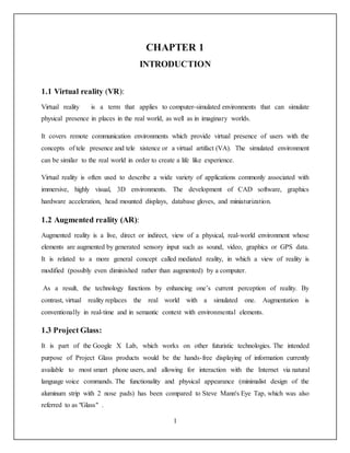 1
CHAPTER 1
INTRODUCTION
1.1 Virtual reality (VR):
Virtual reality is a term that applies to computer-simulated environments that can simulate
physical presence in places in the real world, as well as in imaginary worlds.
It covers remote communication environments which provide virtual presence of users with the
concepts of tele presence and tele xistence or a virtual artifact (VA). The simulated environment
can be similar to the real world in order to create a life like experience.
Virtual reality is often used to describe a wide variety of applications commonly associated with
immersive, highly visual, 3D environments. The development of CAD software, graphics
hardware acceleration, head mounted displays, database gloves, and miniaturization.
1.2 Augmented reality (AR):
Augmented reality is a live, direct or indirect, view of a physical, real-world environment whose
elements are augmented by generated sensory input such as sound, video, graphics or GPS data.
It is related to a more general concept called mediated reality, in which a view of reality is
modified (possibly even diminished rather than augmented) by a computer.
As a result, the technology functions by enhancing one’s current perception of reality. By
contrast, virtual reality replaces the real world with a simulated one. Augmentation is
conventionally in real-time and in semantic context with environmental elements.
1.3 Project Glass:
It is part of the Google X Lab, which works on other futuristic technologies. The intended
purpose of Project Glass products would be the hands-free displaying of information currently
available to most smart phone users, and allowing for interaction with the Internet via natural
language voice commands. The functionality and physical appearance (minimalist design of the
aluminum strip with 2 nose pads) has been compared to Steve Mann's Eye Tap, which was also
referred to as "Glass" .
 