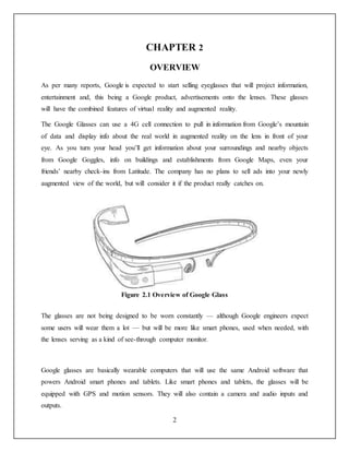 2
CHAPTER 2
OVERVIEW
As per many reports, Google is expected to start selling eyeglasses that will project information,
entertainment and, this being a Google product, advertisements onto the lenses. These glasses
will have the combined features of virtual reality and augmented reality.
The Google Glasses can use a 4G cell connection to pull in information from Google’s mountain
of data and display info about the real world in augmented reality on the lens in front of your
eye. As you turn your head you’ll get information about your surroundings and nearby objects
from Google Goggles, info on buildings and establishments from Google Maps, even your
friends’ nearby check-ins from Latitude. The company has no plans to sell ads into your newly
augmented view of the world, but will consider it if the product really catches on.
Figure 2.1 Overview of Google Glass
The glasses are not being designed to be worn constantly — although Google engineers expect
some users will wear them a lot — but will be more like smart phones, used when needed, with
the lenses serving as a kind of see-through computer monitor.
Google glasses are basically wearable computers that will use the same Android software that
powers Android smart phones and tablets. Like smart phones and tablets, the glasses will be
equipped with GPS and motion sensors. They will also contain a camera and audio inputs and
outputs.
 