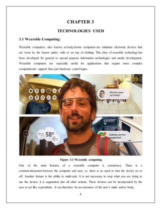 4
CHAPTER 3
TECHNOLOGIES USED
3.1 Wearable Computing:
Wearable computers, also known as body-borne computers are miniature electronic devices that
are worn by the bearer under, with or on top of clothing. This class of wearable technology has
been developed for general or special purpose information technologies and media development.
Wearable computers are especially useful for applications that require more complex
computational support than just hardware coded logics.
Figure 3.1 Wearable computing
One of the main features of a wearable computer is consistency. There is a
constant interaction between the computer and user, i.e. there is no need to turn the device on or
off. Another feature is the ability to multi-task. It is not necessary to stop what you are doing to
use the device; it is augmented into all other actions. These devices can be incorporated by the
user to act like a prosthetic. It can therefore be an extension of the user’s mind and/or body.
 