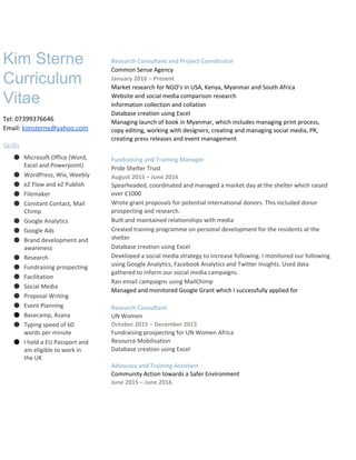  
Kim Sterne 
Curriculum 
Vitae 
Tel: 07399376646 
Email: ​kimsterne@yahoo.com 
 
Skills 
● Microsoft Office (Word, 
Excel and Powerpoint) 
● WordPress, Wix, Weebly 
● eZ Flow and eZ Publish 
● Filemaker 
● Constant Contact, Mail 
Chimp  
● Google Analytics 
● Google Ads 
● Brand development and 
awareness 
● Research 
● Fundraising prospecting 
● Facilitation 
● Social Media  
● Proposal Writing  
● Event Planning 
● Basecamp, Asana 
● Typing speed of 60 
words per minute 
● I hold a EU Passport and 
am eligible to work in 
the UK 
 
 
 
 
Research Consultant and Project Coordinator 
Common Sense Agency 
January 2016​ ​–​ Present 
Market research for NGO’s in USA, Kenya, Myanmar and South Africa 
Website and social media comparison research 
Information collection and collation 
Database creation using Excel 
Managing launch of book in Myanmar, which includes managing print process, 
copy editing, working with designers, creating and managing social media, PR, 
creating press releases and event management 
Fundraising and Training Manager 
Pride Shelter Trust 
August 2015 – June 2016 
Spearheaded, coordinated and managed a market day at the shelter which raised 
over £1000 
Wrote grant proposals for potential international donors. This included donor 
prospecting and research.   
Built and maintained relationships with media 
Created training programme on personal development for the residents at the 
shelter 
Database creation using Excel 
Developed a social media strategy to increase following. I monitored our following
using Google Analytics, Facebook Analytics and Twitter Insights. Used data 
gathered to inform our social media campaigns.  
Ran email campaigns using MailChimp 
Managed and monitored Google Grant which I successfully applied for 
 
Research Consultant 
UN Women 
October 2015 – December 2015 
Fundraising prospecting for UN Women Africa 
Resource Mobilisation 
Database creation using Excel 
 
Advocacy and Training Assistant 
Community Action towards a Safer Environment 
June 2015 – June 2016 
 