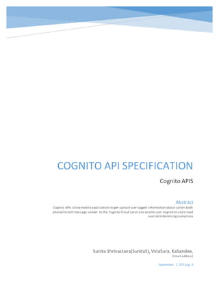 September 7, 2016pg. 0
COGNITO API SPECIFICATION
Cognito APIS
Sunita Shrivastava(SunitaS), VinaSura, KaSandee,
[Email address]
Abstract
Cognito APIs allowmobileapplicationsto get upload user tagged information about callersboth
phone/instantmessage sender to the Cognito Cloud serviceto enable user migration and crowd
sourced inferencingscenarioss
 
