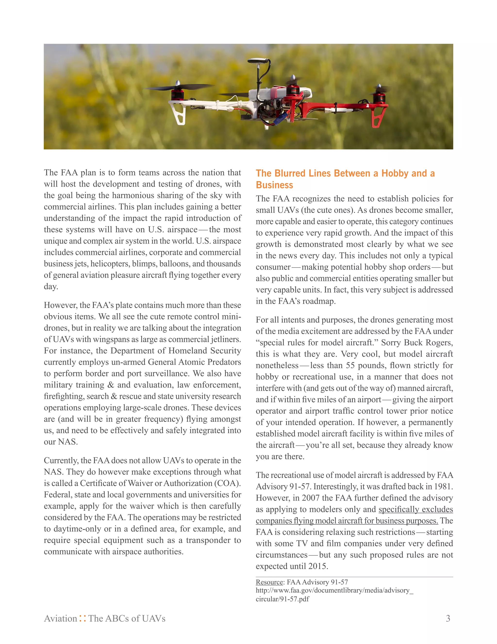 Aviation The ABCs of UAVs	 3
The FAA plan is to form teams across the nation that
will host the development and testing of drones, with
the goal being the harmonious sharing of the sky with
commercial airlines. This plan includes gaining a better
understanding of the impact the rapid introduction of
these systems will have on U.S. airspace — the most
unique and complex air system in the world. U.S. airspace
includes commercial airlines, corporate and commercial
business jets, helicopters, blimps, balloons, and thousands
of general aviation pleasure aircraft flying together every
day.
However, the FAA’s plate contains much more than these
obvious items. We all see the cute remote control mini-
drones, but in reality we are talking about the integration
of UAVs with wingspans as large as commercial jetliners.
For instance, the Department of Homeland Security
currently employs un-armed General Atomic Predators
to perform border and port surveillance. We also have
military training & and evaluation, law enforcement,
firefighting, search & rescue and state university research
operations employing large-scale drones. These devices
are (and will be in greater frequency) flying amongst
us, and need to be effectively and safely integrated into
our NAS.
Currently, the FAAdoes not allow UAVs to operate in the
NAS. They do however make exceptions through what
is called a Certificate of Waiver orAuthorization (COA).
Federal, state and local governments and universities for
example, apply for the waiver which is then carefully
considered by the FAA. The operations may be restricted
to daytime-only or in a defined area, for example, and
require special equipment such as a transponder to
communicate with airspace authorities.
The Blurred Lines Between a Hobby and a
Business
The FAA recognizes the need to establish policies for
small UAVs (the cute ones). As drones become smaller,
more capable and easier to operate, this category continues
to experience very rapid growth. And the impact of this
growth is demonstrated most clearly by what we see
in the news every day. This includes not only a typical
consumer — making potential hobby shop orders — but
also public and commercial entities operating smaller but
very capable units. In fact, this very subject is addressed
in the FAA’s roadmap.
For all intents and purposes, the drones generating most
of the media excitement are addressed by the FAAunder
“special rules for model aircraft.” Sorry Buck Rogers,
this is what they are. Very cool, but model aircraft
nonetheless — less than 55 pounds, flown strictly for
hobby or recreational use, in a manner that does not
interfere with (and gets out of the way of) manned aircraft,
and if within five miles of an airport — giving the airport
operator and airport traffic control tower prior notice
of your intended operation. If however, a permanently
established model aircraft facility is within five miles of
the aircraft — you’re all set, because they already know
you are there.
The recreational use of model aircraft is addressed by FAA
Advisory 91-57. Interestingly, it was drafted back in 1981.
However, in 2007 the FAA further defined the advisory
as applying to modelers only and specifically excludes
companies flying model aircraft for business purposes. The
FAA is considering relaxing such restrictions — starting
with some TV and film companies under very defined
circumstances — but any such proposed rules are not
expected until 2015.
Resource: FAAAdvisory 91-57
http://www.faa.gov/documentlibrary/media/advisory_
circular/91-57.pdf
 
