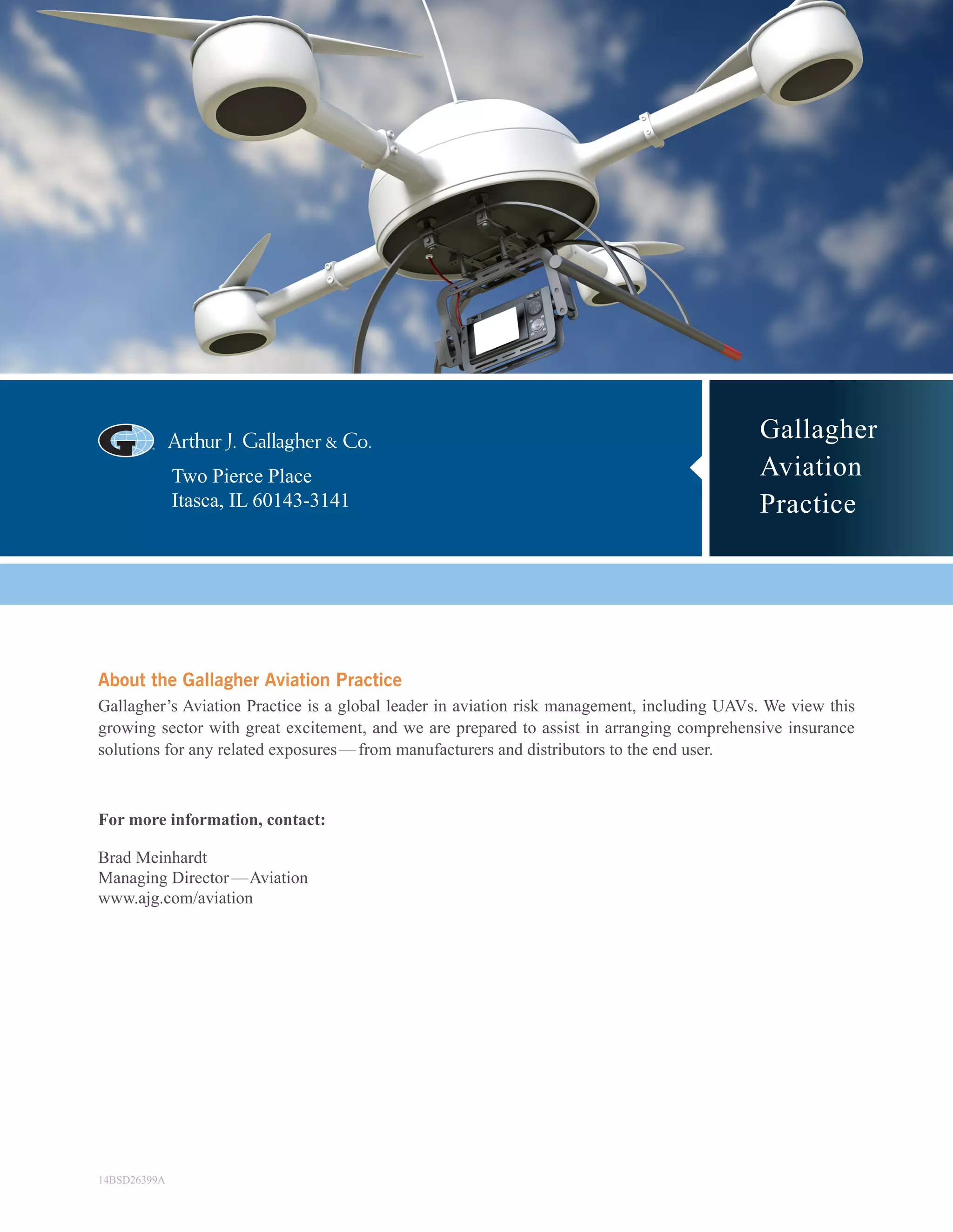 Gallagher
Aviation
Practice
Two Pierce Place
Itasca, IL 60143-3141
About the Gallagher Aviation Practice
Gallagher’s Aviation Practice is a global leader in aviation risk management, including UAVs. We view this
growing sector with great excitement, and we are prepared to assist in arranging comprehensive insurance
solutions for any related exposures — from manufacturers and distributors to the end user.
For more information, contact:
Brad Meinhardt
Managing Director — Aviation
www.ajg.com/aviation
14BSD26399A
 