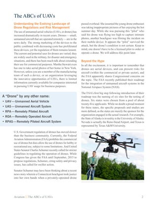 Aviation The ABCs of UAVs	 2
The ABCs of UAVs
Understanding the Evolving Landscape of
Drone Regulations and Risk Management
The use of unmanned aerial vehicles (UAVs, or drones) has
increased dramatically in recent years. Drones — small,
unmanned aircraft that are operated remotely — are in the
news daily. The strong marketing of the devices to the
public combined with decreasing costs has proliferated
these devices, yet the regulation of them remains lenient.
The current and potential uses for drones are varied; they
are widely used in the military, for disaster and emergency
situations, and there has been much talk about extending
their use for commercial purposes. Martha Stewart even
has one to take aerial photos of her home in New York.
However, unless you are a member of the manufacturing
team of such a device, or an organization leveraging
the innovative opportunities of UAVs, there is limited
information currently available for companies interested
in pursuing UAV usage for business purposes.
U.S. Government regulation of drones has moved slower
than the business community. Currently, the Federal
AviationAdministration (FAA) prohibits the commercial
use of drones but does allow the use of drones for hobby or
recreational use, subject to some limitations.And United
States Senator Charles Schumer recently called for stricter
guidelines in regulating the operation of drones. While
Congress has given the FAA until September, 2015 to
propose regulations, Schumer, citing safety and privacy
issues, has called for swifter action.
Senator Schumer may have been thinking about a recent
news story wherein a Connecticut beachgoer took justice
into her own hands when a privately-operated drone
passed overhead. She assumed the young drone enthusiast
was taking inappropriate pictures of her enjoying the hot
summer day. While she was pursuing this “pilot” who
said his drone was flying too high to capture intimate
photos, another beachgoer was filming the incident on
their mobile device. It appears the “pilot” survived the
attack, but the drone’s condition is not certain. Keep in
mind, one doesn’t have to be a licensed pilot to order or
operate a drone. We will address this point later.
Beyond the Hype
In all the excitement, it is important to remember that
drones are aerial devices, and can present risks for
aircraft (within the commercial or private sector), and
the FAA apparently shares Congressional concerns on
the topic. The FAA recently published their roadmap
for the integration of unmanned aircraft systems in the
National Airspace System (NAS).
The FAA’s first big step following introduction of their
roadmap was the naming of six sites for the testing of
drones. Six states were chosen from a pool of about
twenty-five applicants. While no doubt a proud moment
for these states, the specific proposals and studies are
more defined, as the states are merely the sponsor for the
organization engaged in the actual research. For example,
the State ofAlaska is in reality is the University ofAlaska.
Nevada is actually the Reno-Stead Airport, and Texas is
represented by Texas A&M University.
A “Drone” by any other name:
•	UAV — Unmanned Aerial Vehicle
•	UAS — Unmanned Aircraft System
•	RPA — Remotely Piloted Aircraft
•	ROA — Remotely Operated Aircraft
•	RPAS — Remotely Piloted Aircraft System
 
