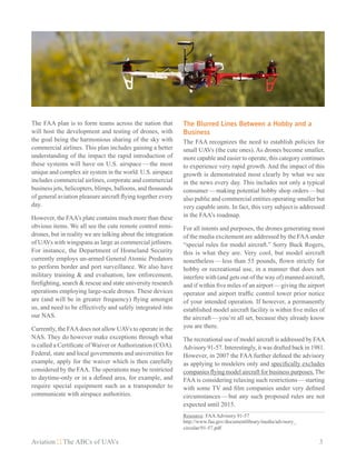 Aviation The ABCs of UAVs	 3
The FAA plan is to form teams across the nation that
will host the development and testing of drones, with
the goal being the harmonious sharing of the sky with
commercial airlines. This plan includes gaining a better
understanding of the impact the rapid introduction of
these systems will have on U.S. airspace — the most
unique and complex air system in the world. U.S. airspace
includes commercial airlines, corporate and commercial
business jets, helicopters, blimps, balloons, and thousands
of general aviation pleasure aircraft flying together every
day.
However, the FAA’s plate contains much more than these
obvious items. We all see the cute remote control mini-
drones, but in reality we are talking about the integration
of UAVs with wingspans as large as commercial jetliners.
For instance, the Department of Homeland Security
currently employs un-armed General Atomic Predators
to perform border and port surveillance. We also have
military training & and evaluation, law enforcement,
firefighting, search & rescue and state university research
operations employing large-scale drones. These devices
are (and will be in greater frequency) flying amongst
us, and need to be effectively and safely integrated into
our NAS.
Currently, the FAAdoes not allow UAVs to operate in the
NAS. They do however make exceptions through what
is called a Certificate of Waiver orAuthorization (COA).
Federal, state and local governments and universities for
example, apply for the waiver which is then carefully
considered by the FAA. The operations may be restricted
to daytime-only or in a defined area, for example, and
require special equipment such as a transponder to
communicate with airspace authorities.
The Blurred Lines Between a Hobby and a
Business
The FAA recognizes the need to establish policies for
small UAVs (the cute ones). As drones become smaller,
more capable and easier to operate, this category continues
to experience very rapid growth. And the impact of this
growth is demonstrated most clearly by what we see
in the news every day. This includes not only a typical
consumer — making potential hobby shop orders — but
also public and commercial entities operating smaller but
very capable units. In fact, this very subject is addressed
in the FAA’s roadmap.
For all intents and purposes, the drones generating most
of the media excitement are addressed by the FAAunder
“special rules for model aircraft.” Sorry Buck Rogers,
this is what they are. Very cool, but model aircraft
nonetheless — less than 55 pounds, flown strictly for
hobby or recreational use, in a manner that does not
interfere with (and gets out of the way of) manned aircraft,
and if within five miles of an airport — giving the airport
operator and airport traffic control tower prior notice
of your intended operation. If however, a permanently
established model aircraft facility is within five miles of
the aircraft — you’re all set, because they already know
you are there.
The recreational use of model aircraft is addressed by FAA
Advisory 91-57. Interestingly, it was drafted back in 1981.
However, in 2007 the FAA further defined the advisory
as applying to modelers only and specifically excludes
companies flying model aircraft for business purposes. The
FAA is considering relaxing such restrictions — starting
with some TV and film companies under very defined
circumstances — but any such proposed rules are not
expected until 2015.
Resource: FAAAdvisory 91-57
http://www.faa.gov/documentlibrary/media/advisory_
circular/91-57.pdf
 