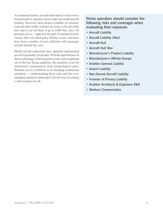 Aviation The ABCs of UAVs	 4
As mentioned earlier, an individual doesn’t have to be a
licensed pilot to operate a drone under the model aircraft
heading. However, these drones available on Amazon.
com and other hobby websites are ready to fly out of the
box, and if you tell them to go to 2,000 feet, they will
promptly do so — right into the path of manned aircraft.
Clearly there are third party liability issues, and there
have been a number of near collisions with passenger
aircraft already this year.
Model aircraft enthusiasts have operated sophisticated
aircraft responsibly for decades. With the rapid advance in
drone technology, small acquisition costs, and exceptional
out of the box flying capability, the potential exists for
unfortunate consequences from inexperienced users.
Whether you’re a hobbyist or an emerging commercial
enterprise  — understanding these risks and the ever-
changing regulatory landscape is the first step in creating
a safer airspace for all.
Drone operators should consider the
following risks and coverages when
evaluating their exposure:
•	Aircraft Liability
•	Aircraft Liability (War)
•	Aircraft Hull
•	Aircraft Hull War
•	Manufacturer’s Product Liability
•	Manufacturer’s Affinity Groups
•	Aviation General Liability
•	Airport Liability
•	Non-Owned Aircraft Liability
•	Invasion of Privacy Liability
•	Aviation Architects & Engineers E&O
•	Workers Compensation
 