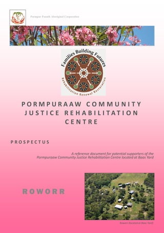 P O R M P U R A A W C O M M U N I T Y
J U S T I C E R E H A B I L I T A T I O N
C E N T R E
P R O S P E C T U S
A reference document for potential supporters of the
Pormpuraaw Community Justice Rehabilitation Centre located at Baas Yard
Roworr (located at Baas Yard)
Pormpur Paanth Aboriginal Corporation
R O W O R R
 