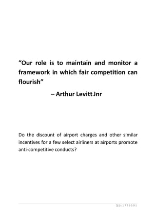 1 | s 1 7 7 9 5 9 1
“Our role is to maintain and monitor a
framework in which fair competition can
flourish”
– Arthur LevittJnr
Do the discount of airport charges and other similar
incentives for a few select airliners at airports promote
anti-competitive conducts?
 