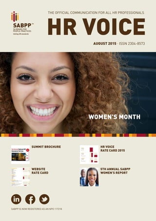 PAGE 1
HR VOICE . AUGUST 2015
HR VOICEAUGUST 2015 . ISSN 2304-8573
SABPP IS NOW REGISTERED AS AN NPO 117218
THE OFFICIAL COMMUNICATION FOR ALL HR PROFESSIONALS
SUMMIT BROCHURE
WOMEN’S MONTH
5th Annual SABPP
WomEn’s Report
HR VOICE
RATE CARD 2015
WEBSITE
RATE CARD
 