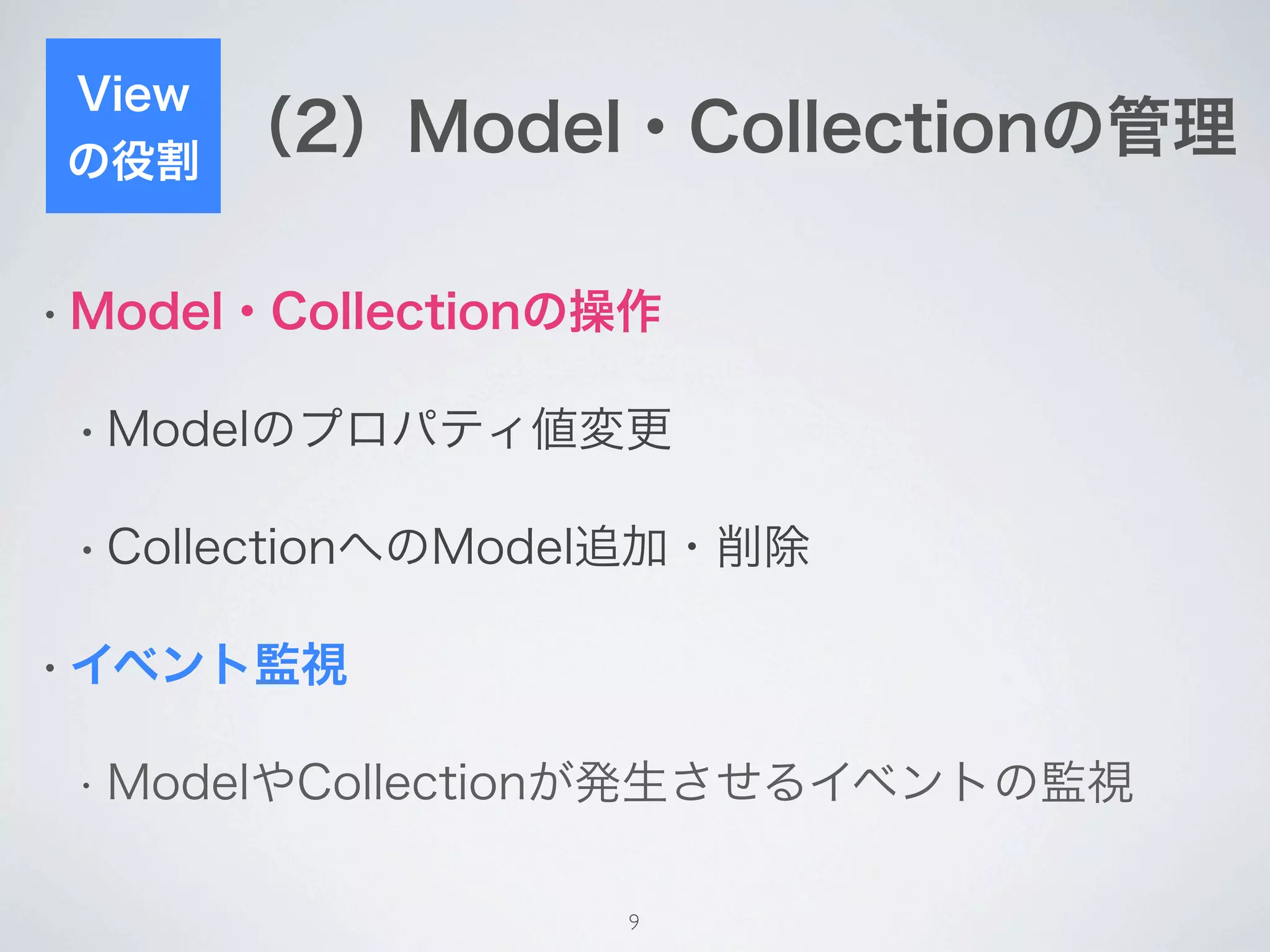 View
の役割
       （2）Model・Collectionの管理

• Model・Collectionの操作


 • Modelのプロパティ値変更


 • CollectionへのModel追加・削除


• イベント監視


 • ModelやCollectionが発生させるイベントの監視


                   9
 