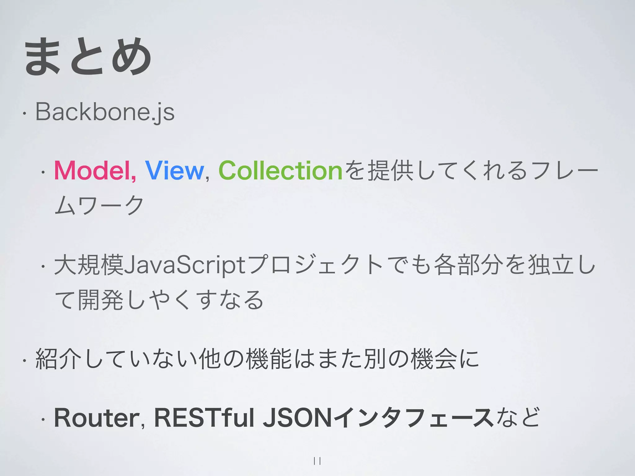 まとめ
• Backbone.js


 • Model,
      View, Collectionを提供してくれるフレー
  ムワーク

 • 大規模JavaScriptプロジェクトでも各部分を独立し
  て開発しやくすなる

• 紹介していない他の機能はまた別の機会に


 • Router,   RESTful JSONインタフェースなど
                     11
 