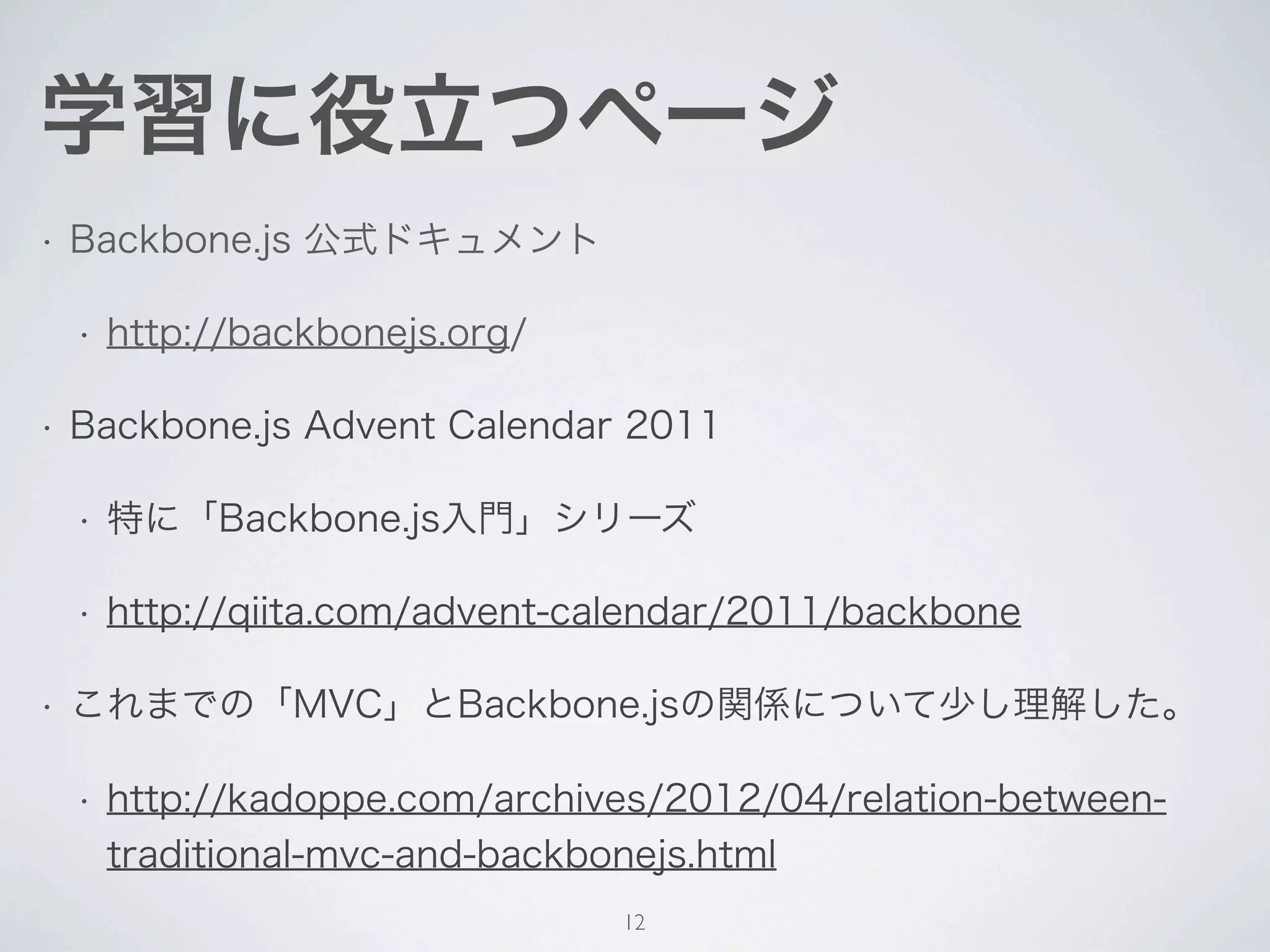 学習に役立つページ
•   Backbone.js 公式ドキュメント

    •   http://backbonejs.org/

•   Backbone.js Advent Calendar 2011

    •   特に「Backbone.js入門」シリーズ

    •   http://qiita.com/advent-calendar/2011/backbone

•   これまでの「MVC」とBackbone.jsの関係について少し理解した。

    •   http://kadoppe.com/archives/2012/04/relation-between-
        traditional-mvc-and-backbonejs.html
                                 12
 