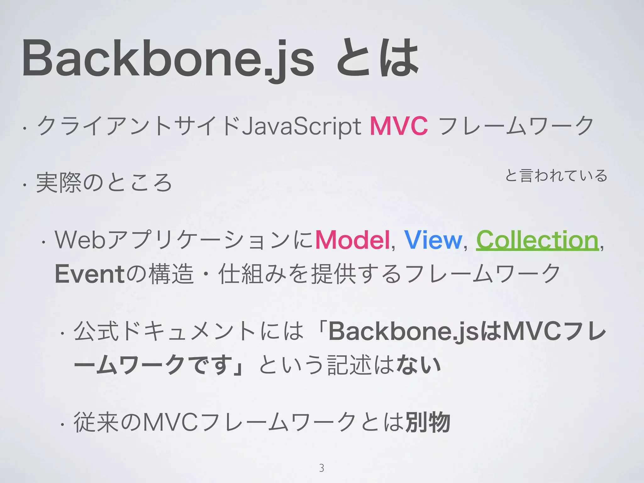 Backbone.js とは

• クライアントサイドJavaScript   MVC フレームワーク
                             と言われている

• 実際のところ


 • WebアプリケーションにModel,
                   View, Collection,
  Eventの構造・仕組みを提供するフレームワーク

  • 従来のMVCフレームワークとは別物



                 3
 