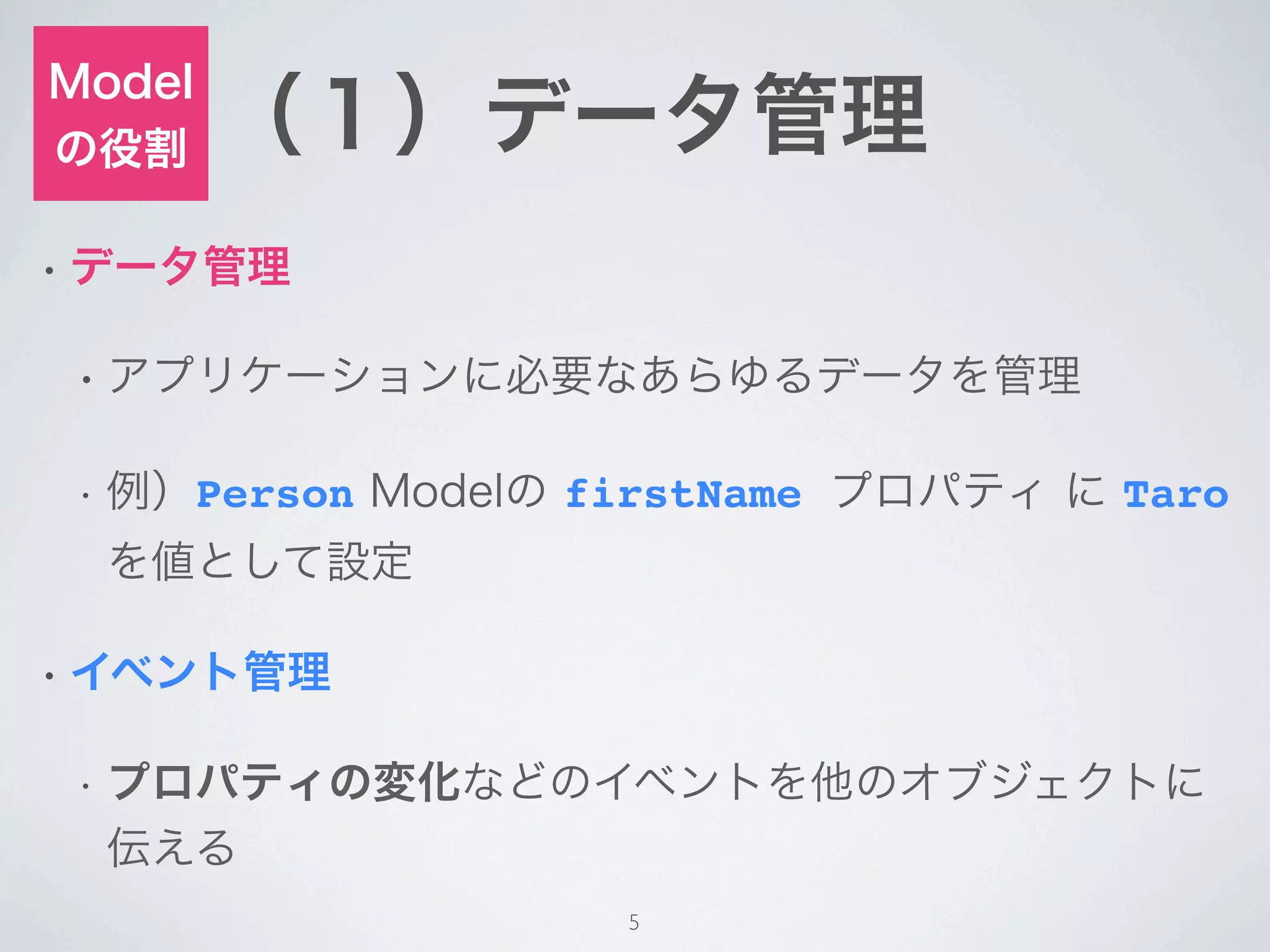 Model
の役割     （１）データ管理
• データ管理


 • アプリケーションに必要なあらゆるデータを管理


 •   例）Person Modelの firstName プロパティ に Taro
     を値として設定

• イベント管理


 •   プロパティの変化などのイベントを他のオブジェクトに
     伝える
                      5
 