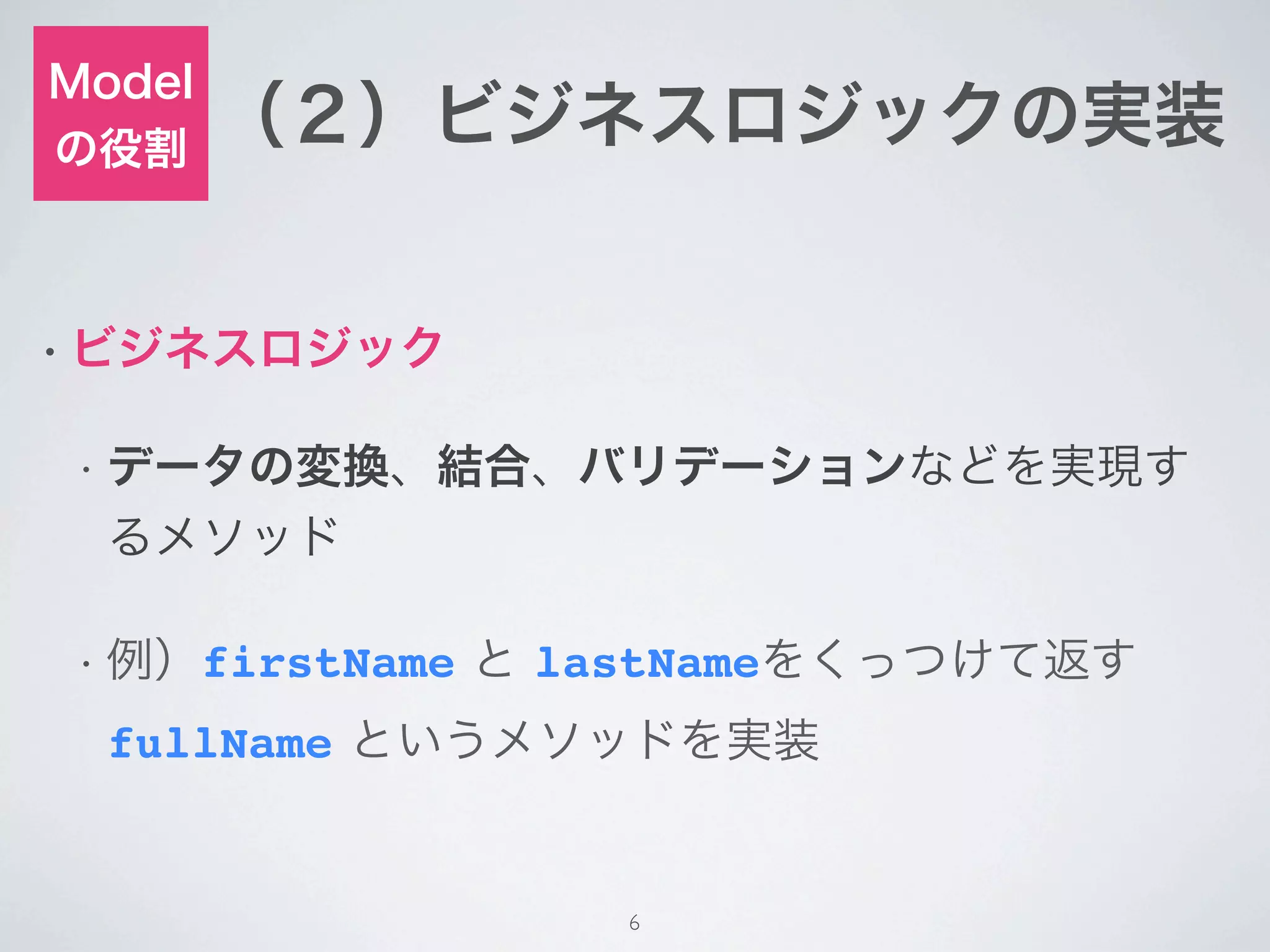 Model
の役割
        （２）ビジネスロジックの実装


• ビジネスロジック


• データの変換、結合、バリデーションなどを実現す
  るメソッド

• 例）firstName   と lastNameをくっつけて返す
  fullName というメソッドを実装


                    6
 