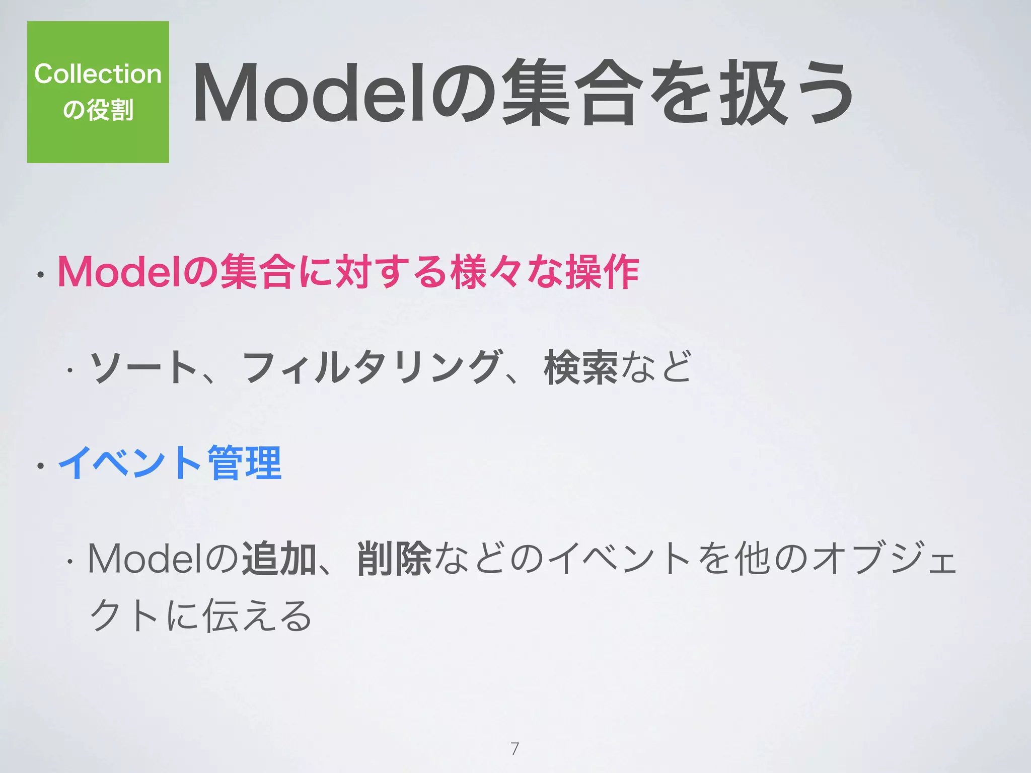 Modelの集合を扱う
Collection
  の役割




• Modelの集合に対する様々な操作


  • ソート、フィルタリング、検索など


• イベント管理


  • Modelの追加、削除などのイベントを他のオブジェ
    クトに伝える


                  7
 
