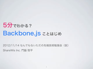 5分でわかる？
Backbone.js ことはじめ
2012/11/14 なんでもないただの先端技術勉強会（仮）
ShareWis Inc. 門脇 恒平




                      1
 