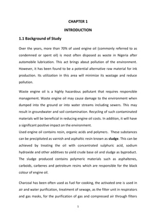 1
CHAPTER 1
INTRODUCTION
1.1 Background of Study
Over the years, more than 70% of used engine oil (commonly referred to as
condemned or spent oil) is most often disposed as waste in Nigeria after
automobile lubrication. This act brings about pollution of the environment.
However, it has been found to be a potential alternative raw material for ink
production. Its utilization in this area will minimize its wastage and reduce
pollution.
Waste engine oil is a highly hazardous pollutant that requires responsible
management. Waste engine oil may cause damage to the environment when
dumped into the ground or into water streams including sewers. This may
result in groundwater and soil contamination. Recycling of such contaminated
materials will be beneficial in reducing engine oil costs. In addition, it will have
a significant positive impact on the environment.
Used engine oil contains resin, organic acids and polymers. These substances
can be precipitated as varnish and asphaltic resin known as sludge. This can be
achieved by treating the oil with concentrated sulphuric acid, sodium
hydroxide and other additives to yield crude base oil and sludge as byproduct.
The sludge produced contains polymeric materials such as asphaltenes,
carboids, carbenes and petroleum resins which are responsible for the black
colour of engine oil.
Charcoal has been often used as fuel for cooking, the activated one is used in
air and water purification, treatment of sewage, as the filter unit in respirators
and gas masks, for the purification of gas and compressed air through filters
 