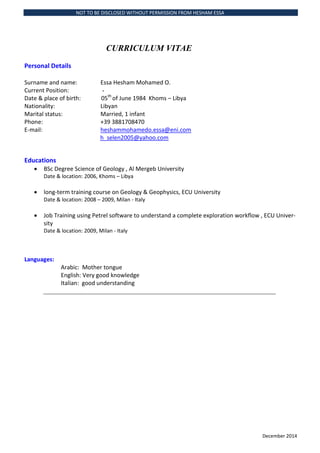 NOT TO BE DISCLOSED WITHOUT PERMISSION FROM HESHAM ESSA
December 2014
CURRICULUM VITAE
Personal Details
Surname and name: Essa Hesham Mohamed O.
Current Position: -
Date & place of birth: 05th
of June 1984 Khoms C Libya
Nationality: Libyan
Marital status: Married, 1 infant
Phone: +39 3881708470
E-mail: heshammohamedo.essa@eni.com
h_selen2005@yahoo.com
Educations
? BSc Degree Science of Geology , Al Mergeb University
Date & location: 2006, Khoms C Libya
? long-term training course on Geology & Geophysics, ECU University
Date & location: 2008 C 2009, Milan - Italy
? Job Training using Petrel software to understand a complete exploration workflow , ECU Univer-
sity
Date & location: 2009, Milan - Italy
Languages:
Arabic: Mother tongue
English: Very good knowledge
Italian: good understanding
 