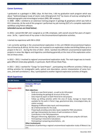 NOT TO BE DISCLOSED WITHOUT PERMISSION FROM HESHAM ESSA
December 2014
Career Summary
I graduated as a geologist in 2006, Libya. At that time, I did my graduation work program which was
about Sedimentological study of clastic rocks (Ghergharesh Fm) by means of outcrop sampling & de-
tailed petrographic and mineralogical analysis (XRD, XRF analysis).
In 2008 - 2009, I entitled to an extensive training program in geology & geophysics which was held at
ECU University. At the end of this program I performed my job training (OJT) of a complete exploration
workflow using Petrel software.
(attended courses are listed below) .
In 2010, I joined ENI E&P and I assigned as an EIRL employee, with overall around five years of experi-
ence . So far, I spend most of my career in the Unconventional Exploration activities.
I started my experience with ENI in 2010
I am currently working in the unconventional exploration in the unit ENCAA (Unconventional Explora-
tion of Americas & Africa). At this time I am involved to an exploration studies and drilling follow up to a
project In the U.S . During the time of 2013 - 2014, I worked into different unconventional exploration
projects in areas like Algeria and Argentina contributing generally at the most of the exploration activi-
ties on those areas .
In 2012 C 2013, I involved to regional unconventional exploration study. The main target was to investi-
gate different shale plays globally. In particular, North African Shale Plays.
In 2011 C 2012, I worked for Congo Tar Sand Project , participating into different activities ( follow up
drilling activities for stratigraphic wells, optical core description, seismic interpretation of some hori-
zons, and well correlations ). Also, I participated to another regional exploration activities of Angola.
Work Experience
Eni E&P Division Position: Explorationist
3nd quarter 2014 -
Now
Company: ENI S.p.A
Area: USA
Main objectives:
- Build-up a new Petrel project , as well as Arc-GIS project
- Understanding the geology & structure of the area
- Data import & export on both Petrel & Arc-GIS projects
- Follow up drilling activities within the area of study, manage to import data
available for the wells in Petrel ( logs, geochemical data, mineralogical data, de-
viation surveys)
- Mapping of different data inputs and interpretation
- QC of delivered data for the study
- Preparing & providing some data inputs needed for PSM calculations
- well logs interpretation by means of well correlations in Petrel
- Contribution in the TAR preparations
- Map geo-referencing, digitization, and solving CRS issues using Arc-GIS tools
- Participating in Volumetric Calculations
- Participating in preparing presentations, ..etc
Other involvements
Contribution of performing a regional unconventional exploration study of Mexicos ba-
sins
 