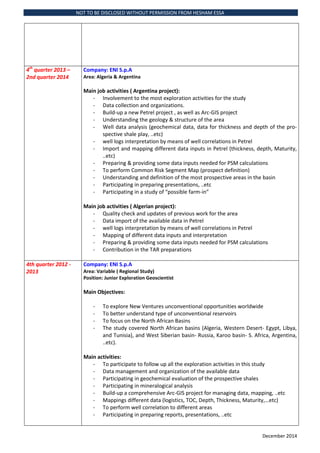 NOT TO BE DISCLOSED WITHOUT PERMISSION FROM HESHAM ESSA
December 2014
4th
quarter 2013 C
2nd quarter 2014
Company: ENI S.p.A
Area: Algeria & Argentina
Main job activities ( Argentina project):
- Involvement to the most exploration activities for the study
- Data collection and organizations.
- Build-up a new Petrel project , as well as Arc-GIS project
- Understanding the geology & structure of the area
- Well data analysis (geochemical data, data for thickness and depth of the pro-
spective shale play, ..etc)
- well logs interpretation by means of well correlations in Petrel
- Import and mapping different data inputs in Petrel (thickness, depth, Maturity,
..etc)
- Preparing & providing some data inputs needed for PSM calculations
- To perform Common Risk Segment Map (prospect definition)
- Understanding and definition of the most prospective areas in the basin
- Participating in preparing presentations, ..etc
- Participating in a study of possible farm-in
Main job activities ( Algerian project):
- Quality check and updates of previous work for the area
- Data import of the available data in Petrel
- well logs interpretation by means of well correlations in Petrel
- Mapping of different data inputs and interpretation
- Preparing & providing some data inputs needed for PSM calculations
- Contribution in the TAR preparations
4th quarter 2012 -
2013
Company: ENI S.p.A
Area: Variable ( Regional Study)
Position: Junior Exploration Geoscientist
Main Objectives:
- To explore New Ventures unconventional opportunities worldwide
- To better understand type of unconventional reservoirs
- To focus on the North African Basins
- The study covered North African basins (Algeria, Western Desert- Egypt, Libya,
and Tunisia), and West Siberian basin- Russia, Karoo basin- S. Africa, Argentina,
..etc).
Main activities:
- To participate to follow up all the exploration activities in this study
- Data management and organization of the available data
- Participating in geochemical evaluation of the prospective shales
- Participating in mineralogical analysis
- Build-up a comprehensive Arc-GIS project for managing data, mapping, ..etc
- Mappings different data (logistics, TOC, Depth, Thickness, Maturity,etc)
- To perform well correlation to different areas
- Participating in preparing reports, presentations, ..etc
 