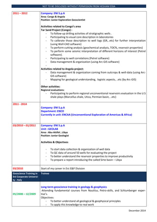 NOT TO BE DISCLOSED WITHOUT PERMISSION FROM HESHAM ESSA
December 2014
2011 C 2012 Company: ENI S.p.A
Area: Congo & Angola
Position: Junior Exploration Geoscientist
Activities related to Congos area
Tar Sand Project (Congo) :
- To follow-up drilling activities of stratigraphic wells .
- Participating to visual core description in laboratories
- To calibrate those description to well logs (GR,..etc) for further interpretation
(using Well-CAD software)
- To perform cutting analysis (geochemical analysis, TOC%, reservoir properties)
- To perform some seismic interpretation of different horizons of interest (Petrel
software).
- Participating to well correlations (Petrel software)
- Data management & organization (using Arc-GIS software)
-
Activities related to Angola project:
- Data management & organization coming from outcrops & well-data (using Arc-
GIS software)
- Mapping for geological understanding, logistic aspects, ..etc (by Arc-GIS)
Other activities:
Regional evaluations:
- Participating to perform regional unconventional reservoirs evaluation in the U.S
shale plays (Marcellus shale, Utica, Permian basin, ..etc)
2011 - 2014
Company: ENI S.p.A
Department: ENCO
Currently in unit: ENCAA (Unconventional Exploration of Americas & Africa)
03/2010 C 01/2011 Company: ENI S.p.A
Unit : GEOLAB
Area : Abu-Attifel , Libya
Position: Junior Geologist
Activities & Objectives:
- To start data collection & organization of well data
- To QC data of around 50 wells for evaluating the project
- To better understand the reservoir properties to improve productivity
- To prepare a report introducing the called Sirte basin C Libya
03/2010 Start of my career in Eni E&P Division
Geoscience Training in
Eni Corporate Universi-
ty - Italy
Trainee
05/2008 C 12/2009
Long-term geoscience training in geology & geophysics
Attending fundamental courses from Nautilus, Petro-skills, and Schlumberger exper-
tises.
Objectives:
- To better understand all geological & geophysical principles
- To apply this knowledge to real work
 