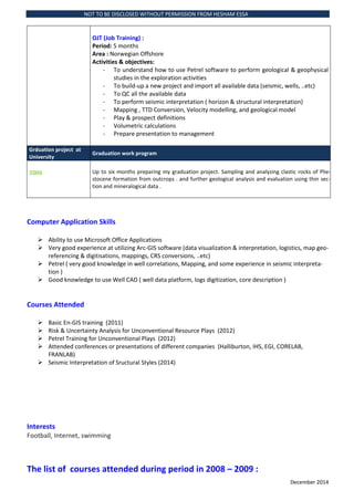 NOT TO BE DISCLOSED WITHOUT PERMISSION FROM HESHAM ESSA
December 2014
OJT (Job Training) :
Period: 5 months
Area : Norwegian Offshore
Activities & objectives:
- To understand how to use Petrel software to perform geological & geophysical
studies in the exploration activities
- To build-up a new project and import all available data (seismic, wells, ..etc)
- To QC all the available data
- To perform seismic interpretation ( horizon & structural interpretation)
- Mapping , TTD Conversion, Velocity modelling, and geological model
- Play & prospect definitions
- Volumetric calculations
- Prepare presentation to management
Grduation project at
University
Graduation work program
2006 Up to six months preparing my graduation project. Sampling and analyzing clastic rocks of Plie-
stocene formation from outcrops . and further geological analysis and evaluation using thin sec-
tion and mineralogical data .
Computer Application Skills
? Ability to use Microsoft Office Applications
? Very good experience at utilizing Arc-GIS software (data visualization & interpretation, logistics, map geo-
referencing & digitisations, mappings, CRS conversions, ..etc)
? Petrel ( very good knowledge in well correlations, Mapping, and some experience in seismic interpreta-
tion )
? Good knowledge to use Well CAD ( well data platform, logs digitization, core description )
Courses Attended
? Basic En-GIS training (2011)
? Risk & Uncertainty Analysis for Unconventional Resource Plays (2012)
? Petrel Training for Unconventional Plays (2012)
? Attended conferences or presentations of different companies (Halliburton, IHS, EGI, CORELAB,
FRANLAB)
? Seismic Interpretation of Sructural Styles (2014)
Interests
Football, Internet, swimming
The list of courses attended during period in 2008 C 2009 :
 