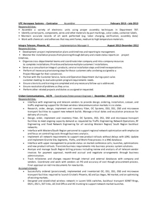 UTC Aerospace Systems – Contractor Assembler February 2013 – July 2013 
Responsibilities: 
• Assemble a variety of electronic units using proper assembly techniques in Department 787. 
• Identify correct parts, components, wires and other materials by part markings, color codes, container labels. 
• Maintain accurate records of all work performed (e.g. labor charging, verification, assembly data) 
• Work with chemicals and adhesives that may emit fumes, medium to high temperature materials. 
Integra Telecom, Phoenix, AZ Implementation Manager II August 2012-December 2012 
Responsibilities: 
• Development project implementation plans and timelines and reporting to management. 
• Monitor the installation process from planning through delivery and create status reports on project 
timelines. 
• Organize cross -departmental teams and coordinate inter-company and intra-company resources 
to complete installations. Prioritize and balance multiple customers’ installations. 
• Serve as a consultant on Integra’s products, service installation steps and timeline expectations. 
• Perform all necessary provisioning steps for those customers who are being assigned to a 
Project Manager for their conversion. 
• Partner with the Customer Service, Sales and Operation Department during a post-sales 
customer meeting to evaluate system program requirements needs. 
• Ensure site visits and training are completed and any necessary follow-up is addressed. 
• Ensure resolution of problems as they arise. 
• Perform other related projects and duties as assigned or requested. 
Cricket Communications, AZ,TX Coordinator/Interconnect Engineer I December 2000- June 2012 
Responsibilities: 
 Interface with engineering and telecom vendors to provide design, ordering, installation, cutover, and 
traffic engineering support for thirteen wireless telecommunication markets in six states. 
 Research, order, design, implement and inventory Fiber, OC Sys tems, DS3, DS1, DS0 and microwave 
transport facilities to support new network builds. Manage critical dates and escalation processes for 
delivery of circuits. 
 Design, order, implement and inventory Fiber, OC Systems, DS3, DS1, DS0 and microwave transport 
facilities to meet ongoing capacity demand as requested by Traffic Engineering, Network Operations, RF 
Engineering and fixed Network Engineering for all existing Western Region/ South Region backhaul 
networks. 
 Interface with Western/South Region personnel to support regional network optimization with emphasize 
and focus on controlling costs through business analysis . 
 Implement all network requirements to support new product rollouts without delays with LERG. Update 
and Implement Granite Site, Segments, Paths, and Work-Flow process in a XNG database. 
 Interface with upper management to provide status on market conference calls, launches, optimizations 
and new product rollouts. Translate business requirements into business process system solutions. 
 Analyze and manage South Region billing process including review and analysis of all telecom vendor 
invoices for payment approval, month-end accrual and negotiate arrangements through business 
administration. 
 Track milestones and changes request through internal and external databases with company and 
vendors. Coordinate and work with vendors on PO and accuracy of cost though procurement process . 
Final approval on red-line documents for new builds. 
Accomplishments: 
 Successfully ordered (provisioned), implemented and i nventoried OC, DS1, DS1, DS0 and microwave 
transport facilities required to launch Cricket’s Phoenix, AZ and Las Vegas, NV market, and on optimizing 
of existing markets. 
 Designed and established wireless network in Lucent 5ESS switches, backhaul transport SONET Rings, 
DS3’s, DS1’s, SS7 links, LEC End Office and IXC trunking to support network market launches. 
 
