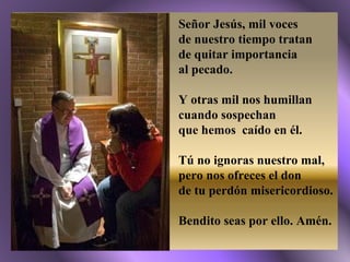 Señor Jesús, mil voces  de nuestro tiempo tratan  de quitar importancia  al pecado. Y otras mil nos humillan cuando sospechan  que hemos  caído en él. Tú no ignoras nuestro mal, pero nos ofreces el don  de tu perdón misericordioso. Bendito seas por ello. Amén. 