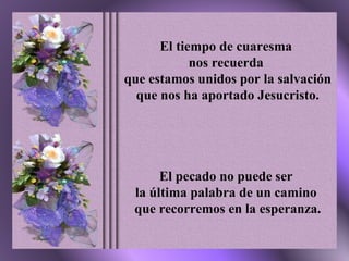 El tiempo de cuaresma  nos recuerda  que estamos unidos por la salvación  que nos ha aportado Jesucristo. El pecado no puede ser  la última palabra de un camino  que recorremos en la esperanza. 