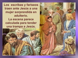 Los  escribas y fariseos traen ante Jesús a una mujer sorprendida en adulterio. La escena parece calculada para tender una trampa a Jesús. 