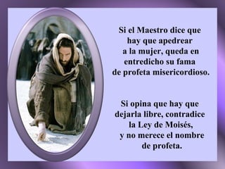 Si el Maestro dice que  hay que apedrear  a la mujer, queda en entredicho su fama  de profeta misericordioso. Si opina que hay que  dejarla libre, contradice  la Ley de Moisés, y no merece el nombre de profeta. 