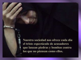 Nuestra sociedad nos ofrece cada día el triste espectáculo de acusadores que lanzan piedras y bombas contra los que no piensan como ellos. 
