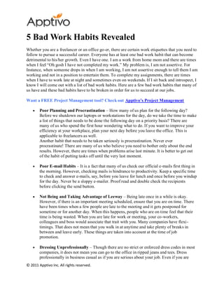 5 Bad Work Habits Revealed
Whether you are a freelancer or an office go-er, there are certain work etiquettes that you need to
follow to pursue a successful career. Everyone has at least one bad work habit that can become
detrimental to his/her growth. Even I have one. I am a work from home mom and there are times
when I feel “Oh gosh I have not completed my work.” My problem is, I am not assertive. For
Instance, when someone drops in when I am working, I am not assertive enough to tell them I am
working and not in a position to entertain them. To complete my assignments, there are times
when I have to work late at night and sometimes even on weekends. If I sit back and introspect, I
know I will come out with a list of bad work habits. Here are a few bad work habits that many of
us have and these bad habits have to be broken in order for us to succeed at our jobs.

Want a FREE Project Management tool? Check out Apptivo’s Project Management

        Poor Planning and Procrastination – How many of us plan for the following day?
        Before we shutdown our laptops or workstations for the day, do we take the time to make
        a list of things that needs to be done the following day on a priority basis? There are
        many of us who spend the first hour wondering what to do. If you want to improve your
        efficiency at your workplace, plan your next day before you leave the office. This is
        applicable to freelancers as well.
        Another habit that needs to be taken seriously is procrastination. Never ever
        procrastinate! There are many of us who believe you need to bother only about the end
        results. However, there are times when problems arise last minute. It is better to get out
        of the habit of putting tasks off until the very last moment.

        Poor E-mail Habits – It is a fact that many of us check our official e-mails first thing in
        the morning. However, checking mails is hindrance to productivity. Keep a specific time
        to check and answer e-mails, say, before you leave for lunch and once before you windup
        for the day. Never be a sloppy e-mailer. Proof read and double check the recipients
        before clicking the send button.

        Not Being and Taking Advantage of Leeway – Being late once in a while is okay.
        However, if there is an important meeting scheduled, ensure that you are on time. There
        have been times when a few people are late to the meeting and it gets postponed for
        sometime or for another day. When this happens, people who are on time feel that their
        time is being wasted. When you are late for work or meeting, your co-workers,
        colleagues and boss would associate that trait with you. Many companies have flexi-
        timings. That does not mean that you walk in at anytime and take plenty of breaks in
        between and leave early. These things are taken into account at the time of job
        promotion.

        Dressing Unprofessionally – Though there are no strict or enforced dress codes in most
        companies, it does not mean you can go to the office in ripped jeans and tees. Dress
        professionally in business casual as if you are serious about your job. Even if you are
© 2011 Apptivo Inc. All rights reserved.
 