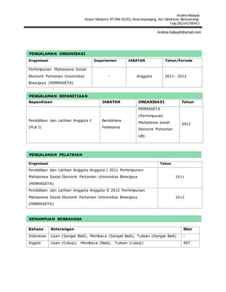 Andina Hidayati
Dusun Sidoluhur RT/RW 02/03, Desa Sepanjang, Kec.Glenmore, Banyuwangi.
Telp.082141795413
Andina.hidayati@ymail.com
Organisasi Departemen JABATAN Tahun/Periode
Perhimpunan Mahasiswa Sosial
Ekonomi Pertanian Universitas
Brawijaya (PERMASETA)
- Anggota 2011- 2012
Kepanitiaan JABATAN ORGANISASI Tahun
Pendidikan dan Latihan Anggota I
(PLA I)
Bendahara
Pelaksana
PERMASETA
(Perhimpunan
Mahasiswa sosial
Ekonomi Pertanian
UB)
2012
Organisasi Tahun
Pendidikan dan Latihan Anggota Anggota I 2011 Perhimpunan
Mahasiswa Sosial Ekonomi Pertanian Universitas Brawijaya
(PERMASETA)
2011
Pendidikan dan Latihan Anggota Anggota II 2012 Perhimpunan
Mahasiswa Sosial Ekonomi Pertanian Universitas Brawijaya
(PERMASETA)
2012
Bahasa Keterangan Skor
Indonesia Lisan (Sangat Baik), Membaca (Sangat Baik), Tulisan (Sangat Baik) -
Inggris Lisan (Cukup), Membaca (Baik), Tulisan (cukup) 497
PENGALAMAN ORGANISASI
PENGALAMAN KEPANITIAAN
PENGALAMAN PELATIHAN
KEMAMPUAN BERBAHASA
 