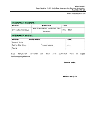 Andina Hidayati
Dusun Sidoluhur RT/RW 02/03, Desa Sepanjang, Kec.Glenmore, Banyuwangi.
Telp.082141795413
Andina.hidayati@ymail.com
Institusi Mata Kuliah Tahun
Universitas Brawijaya
Asisten Praktikum Pemasaran Hasil
Pertanian
2013- 2014
Institusi Bidang/Posisi Tahun
Magang Kerja
Pabrik Gula Kebon
Agung
Petugas Lapang 2014
Saya menyatakan kebenaran dan detail pada Curriculum Vitae ini dapat
dipertanggungjawabkan.
Hormat Saya,
Andina Hidayati
PENGALAMAN MENGAJAR
PENGALAMAN BEKERJA
 