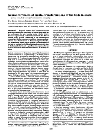 Proc. Natl. Acad. Sci. USA
Vol. 92, pp. 11180-11184, November 1995
Neurobiology
Neural correlates of mental transformations of the body-in-space
(parietal cortex/body knowledge/positron emission tomography)
EVA BONDA, MICHAEL PETRIDES, STEPHEN FREY, AND ALAN EvANs
Montreal Neurological Institute, McGill University, 3801 University Street, Montreal, P-Q Canada H3A 2B4
Communicated by Brenda Milner, McGill University, Montreal, Canada, August 14, 1995 (received for review February 17, 1995)
ABSTRACT Regional cerebral blood flow was measured
with positron emission tomography in human subjects during
the performance of a task requiring mental rotation of their
hand and a perceptually equivalent control task that did not
require such a process. Comparison of the distribution of
cerebral activity between these conditions demonstrated sig-
nificant blood flow increases in the superior parietal cortex,
the intraparietal sulcus, and the adjacent rostralmost part of
the inferior parietal lobule. These findings demonstrated that,
in the human brain, there is a specific system ofparietal areas
that are involved in mental transformations of the body-in-
space.
Patients with lesions of the parietal region of the brain exhibit
various disturbances of body knowledge (1-3). Large parietal
lesions give rise to classical syndromes such as right-left
disorientation (1-3) and autotopagnosia, a deficit in localizing
body parts in relation to the whole body (4-6). These syn-
dromes are most often associated with lesions of the left hemi-
sphere. Similarly, epileptic manifestations that accompany pari-
etal-lobe tumors can result in disturbances of the body image,
such as absence or displacement of a part of the body, transfor-
mation of a limb into a mechanical object, the phantom appear-
ance of a third limb, and the personification of a body part (3).
These intriguing phenomena are assumed to result from an
impairment in the "body schema" (1-3) that traditional neuro-
logical thinking ascribed to the posterior parietal cortex (7).
There is some evidence, based on single-cell recording
studies with nonhuman primates, that neuronal activity in the
cortex ofthe superior parietal lobule (area PE) and its rostrally
adjacent cortex surrounding the anteriormost part of the
intraparietal sulcus (area PF) codes the position and orienta-
tion of body parts in relation to each other (8, 9). We
hypothesize that these areas, within the broader neural net-
work in which they are embedded, are the essential compo-
nents underlying body awareness.
This neural system constantly receives information about
changing states from the skin and the joints and builds, on this
basis, a dynamic and plastic mental representation of the
body-in-space. The body is thus placed in a continuous inter-
active relation with the external world. This dynamic interac-
tion allows for the simulation of continuous spatiotemporal
trajectories of body motion and specifies how one's future
posture causally depends on one's current posture. Perhaps the
most powerful way of revealing the neural system sustaining
such a process is a mental rotation paradigm that constrains
the subject to use mental transformations of his body repre-
sentation. It has been shown that when subjects view drawings
of postures of the hand in various orientations and are asked
to judge whether it is the left or the right hand that is shown,
they make their judgments by imagining their own hand
rotating to match the orientation of the presented stimulus
(see Fig. 1) (10-12). In such studies, reaction time (RT) is a
function of the angle of orientation of the stimulus, reflecting
this spatial transformation (10-12). The successful use of this
paradigm in a functional neuroimaging study is critically
dependent on the constant engagement of the subject in
mental rotation of his body during the scanning period. A
psychophysical experiment was therefore carried out in order
to select the most demanding stimuli, in terms of mental
rotation, for the positron emission tomography (PET) study.
This study was presented at the 1994 European Society for
Neuroscience meeting (13).
METHODS
Psychophysical Experiment. The purpose ofthis experiment
was to select the orientations that were the most difficult, in
terms of mental rotation, for each one of the hand postures
that were to be used in the subsequent PET experiment. The
psychophysical experiment was carried out on 10 male right-
handed subjects (21-29 years of age; mean age, 25 years).
Handedness was assessed by means of the Edinburgh hand-
edness inventory (14).
Each subject was presented with a photograph of the left or
the right hand in a particular orientation and had to decide
whether the hand presented was the left or the right one (Fig.
1). The stimuli were photographs of 11 different natural hand
postures of the same male hand. Left and right hands were
mirror images ofone another. These 11 hand postures (left and
right) were presented in 12 orientations defined by their
clockwise rotation from the upright position: 00, 30°, 600, 900,
1200, 1500, 180°, 2100, 240°, 2700, 300°, and 3300. The stimuli
were displayed, one at a time, on a computer screen within a
circular field (see Fig. 1) and the subject indicated his response
by pressing the left or the right key of a mouse. RTs were
measured from the onset of the stimulus to the key response.
The interstimulus interval was 2 sec. Each stimulus subtended
-11° of visual angle.
A set of eight practice trials was administered at the
beginning ofthe experimental session. The subjects performed
four experimental blocks in two sessions. Each block consisted
of 264 stimuli (11 postures x 12 orientations x 2 left/right
positions). Each hand posture in both the left and the right
position and in each orientation occurred in a random order
within each block. The mean RTs for the correct responses
were computed for each posture, for the left and right hand,
and for each orientation.
A three-way analysis of variance (hand posture x left/right
position x orientation) for repeated measures was performed
on the group data. There were significant main effects of hand
posture (F(lo,9o) = 13.68; P < 0.00001) and orientation
(F(l1,99) = 7.97; P < 0.00001). The three-way interaction
(hand posture x left/right position x orientation) was also
significant (F(l1o,99o) = 1.49; P < 0.0001). It should be noted
that, with Greenhouse-Geisser correction for heterogeneous
Abbreviations: PET, positron emission tomography; rCBF, regional
cerebral blood flow; RT, reaction time; MRI, magnetic resonance
imaging.
11180
The publication costs of this article were defrayed in part by page charge
payment. This article must therefore be hereby marked "advertisement" in
accordance with 18 U.S.C. §1734 solely to indicate this fact.
 