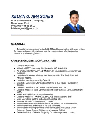 0195 National Road, Calumpang,
Binangonan, Rizal
09177935149/652-64-09
kelvinaragones@yahoo.com
OBJECTIVES
To build a long-term career in the field of Mass Communication with opportunities
for career and personal growth and to solve problems in an effective/creative
manner in a challenging position.
CAREER HIGHLIGHTS & QUALIFICATIONS
 Campus DJ and host.
 Writer for MRET Hydromate (Mobile App for iOS & Android)
 An article written for “Everybody Matters”, an organization based in USA was
published.
 Hosted and organized a fashion event sponsored by The Black Shop and
Attitudes Apparel.
 Hosted an event sponsored by Cetaphil.
 Directed a Variety show for the benefit of the CHILD House Foundation in
SPUQC.
 Directed a Play in SPUQC: Fate’s Line by Debbie Ann Tan.
 Creative Director of Mass Communication Society’s annual Karol Awards Night
2014.
 Works featured in Stachè Magazine Online.
 Creative Director of TAMBAYAN, SPUQC’s official art/drama club.
 Uses Mac’s Final Cut Pro and Adobe Photoshop CS5.
 Azzaro Philippines Photo Contest 1st
placer.
 Interviewed the Executive Producer of GMA 7’s “Amaya”, Ms. Camille Montano.
 Interviewed the host and the staff of Net 25’s Landmarks.
 Interviewed the following celebrities: Willie Nepomuceno, John Lapus, Miriam
Quiambao, Betong Sumaya, TJ Manotoc, and Andrew De Real.
 Best editor in the 2nd
Gawad Banyuhay Documentary making contest.
 