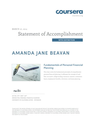 coursera.org
Statement of Accomplishment
WITH DISTINCTION
MARCH 27, 2013
AMANDA JANE BEAVAN
Fundamentals of Personal Financial
Planning
This class covers the fundamental principles of comprehensive
personal financial planning. It addresses the concepts of cash
flow, net worth, college funding, insurance, taxation, investment
basics, employment benefits, retirement, and estate planning.
AVI PAI, CFP®, CRPC®, AIF®
INSTRUCTOR, PERSONAL FINANCIAL PLANNING
UNIVERSITY OF CALIFORNIA IRVINE - EXTENSION
"PLEASE NOTE: THE ONLINE OFFERING OF THIS CLASS DOES NOT REFLECT THE ENTIRE CURRICULUM OFFERED TO STUDENTS ENROLLED AT
THE UNIVERSITY OF CALIFORNIA, IRVINE. THIS STATEMENT DOES NOT AFFIRM THAT THIS STUDENT WAS ENROLLED AS A STUDENT AT THE
UNIVERSITY OF CALIFORNIA, IRVINE IN ANY WAY. IT DOES NOT CONFER A UNIVERSITY OF CALIFORNIA, IRVINE GRADE; IT DOES NOT CONFER
UNIVERSITY OF CALIFORNIA, IRVINE CREDIT; IT DOES NOT CONFER A UNIVERSITY OF CALIFORNIA, IRVINE DEGREE; AND IT HAS NOT VERIFIED
THE IDENTITY OF THE STUDENT."
 