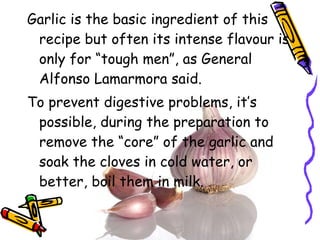 Garlic is the basic ingredient of this recipe but often its intense flavour is only for “tough men”, as General Alfonso Lamarmora said. To prevent digestive problems, it’s possible, during the preparation to remove the “core” of the garlic and soak the cloves in cold water, or better, boil them in milk. 